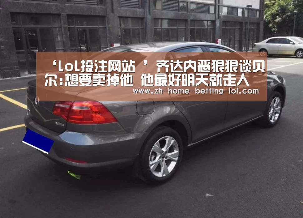 ‘LoL投注网站 ’齐达内恶狠狠谈贝尔:想要卖掉他 他最好明天就走人(图1) LoL投注网站